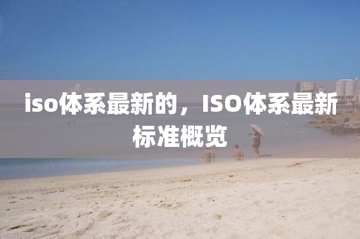 iso體系最新的，ISO體系最新標準概覽